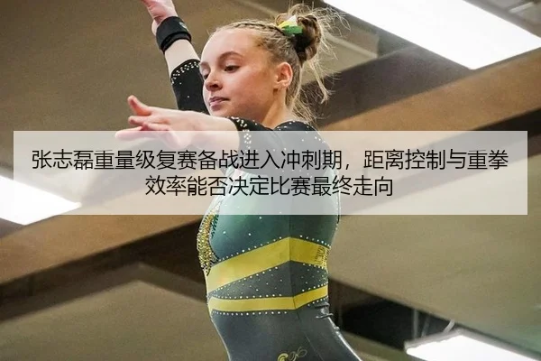 张志磊重量级复赛备战进入冲刺期，距离控制与重拳效率能否决定比赛最终走向